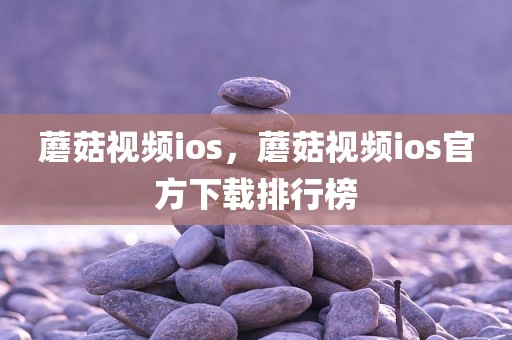 蘑菇视频ios，蘑菇视频ios官方下载排行榜