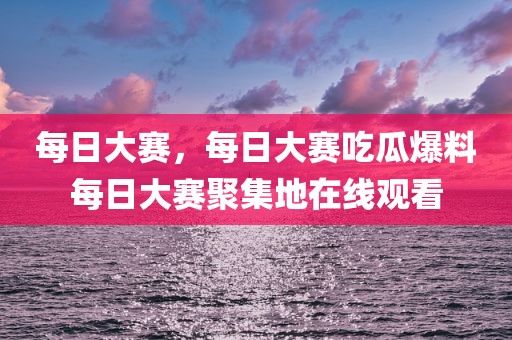 每日大赛，每日大赛吃瓜爆料每日大赛聚集地在线观看
