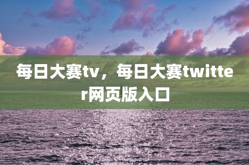 每日大赛tv，每日大赛twitter网页版入口