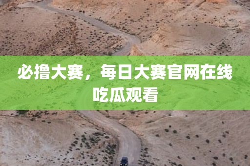 必撸大赛，每日大赛官网在线吃瓜观看