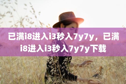 已满i8进入i3秒入7y7y，已满i8进入i3秒入7y7y下载