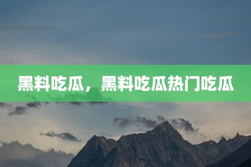 黑料吃瓜，黑料吃瓜热门吃瓜