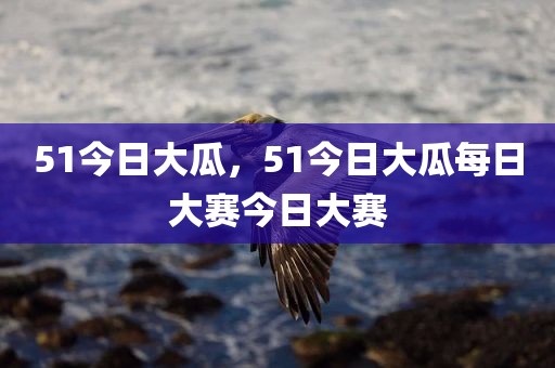 51今日大瓜，51今日大瓜每日大赛今日大赛
