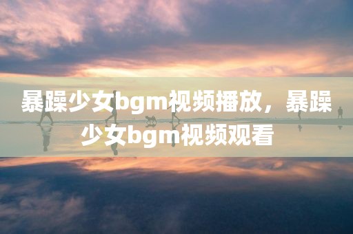 暴躁少女bgm视频播放，暴躁少女bgm视频观看