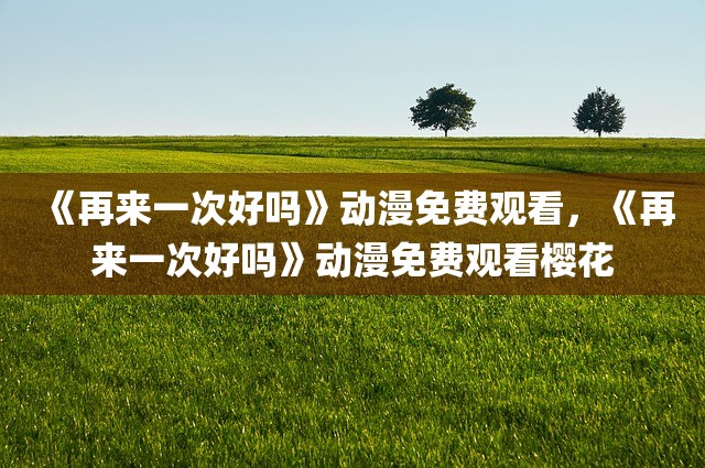 《再来一次好吗》动漫免费观看，《再来一次好吗》动漫免费观看樱花