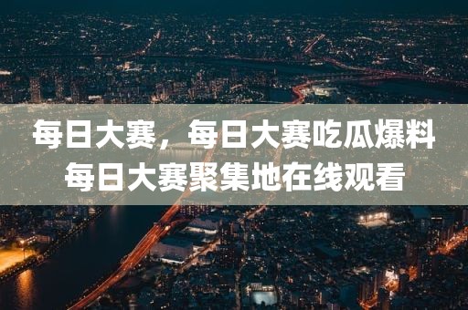每日大赛，每日大赛吃瓜爆料每日大赛聚集地在线观看