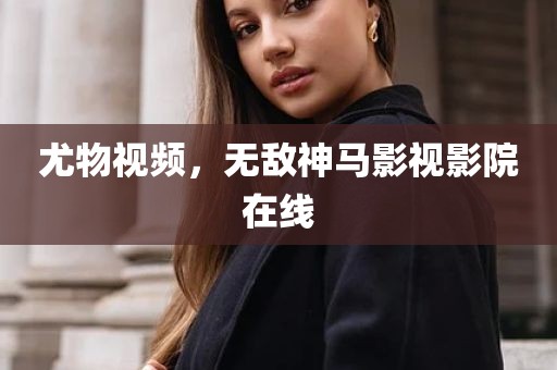 尤物视频，无敌神马影视影院在线