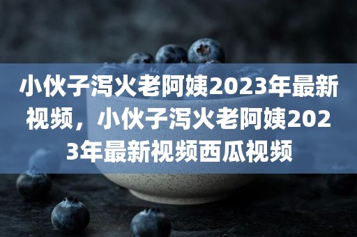 小伙子泻火老阿姨2023年最新视频，小伙子泻火老阿姨2023年最新视频西瓜视频