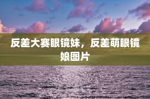 反差大赛眼镜妹，反差萌眼镜娘图片