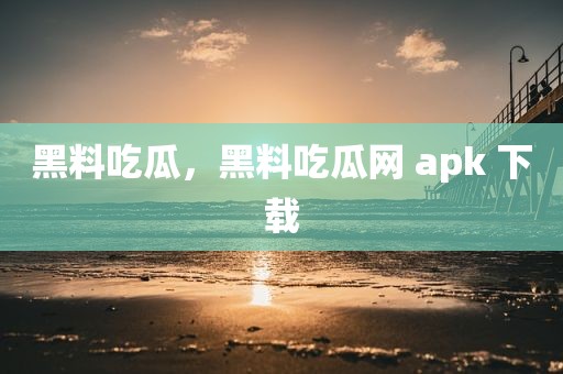 黑料吃瓜，黑料吃瓜网 apk 下载