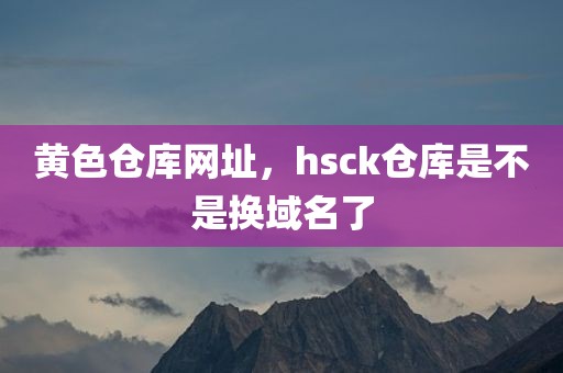 黄色仓库网址，hsck仓库是不是换域名了