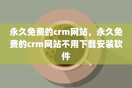 永久免费的crm网站，永久免费的crm网站不用下载安装软件