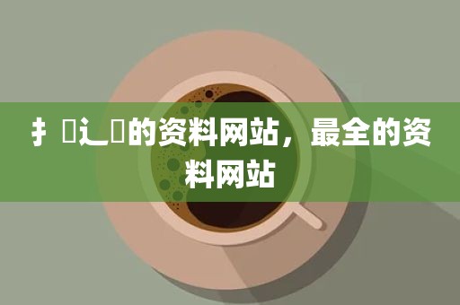 扌臿辶畐的资料网站，最全的资料网站