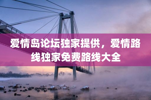 爱情岛论坛独家提供，爱情路线独家免费路线大全