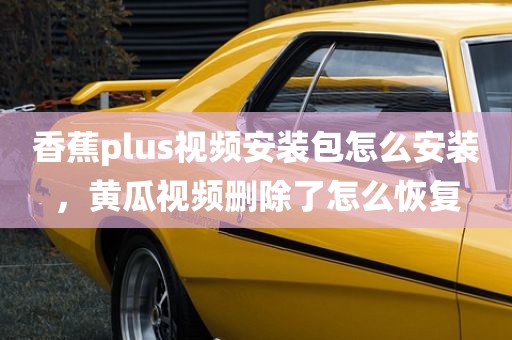 香蕉plus视频安装包怎么安装，黄瓜视频删除了怎么恢复