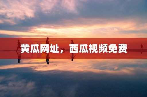黄瓜网址，西瓜视频免费