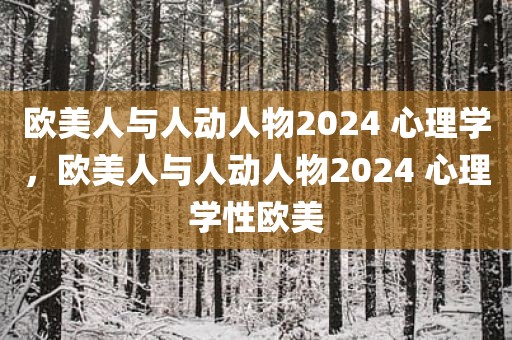 欧美人与人动人物2024 心理学，欧美人与人动人物2024 心理学性欧美
