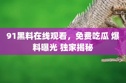 91黑料在线观看，免费吃瓜 爆料曝光 独家揭秘