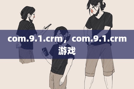 com.9.1.crm，com.9.1.crm游戏
