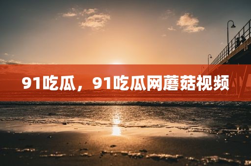 91吃瓜，91吃瓜网蘑菇视频