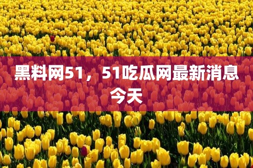黑料网51，51吃瓜网最新消息今天