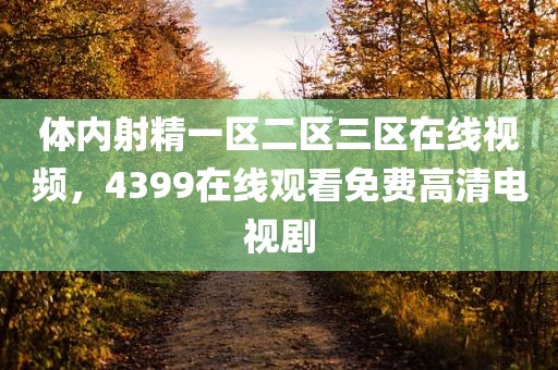 体内射精一区二区三区在线视频，4399在线观看免费高清电视剧