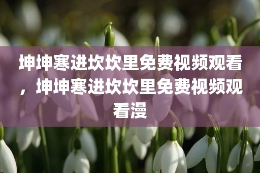 坤坤寒进坎坎里免费视频观看，坤坤寒进坎坎里免费视频观看漫