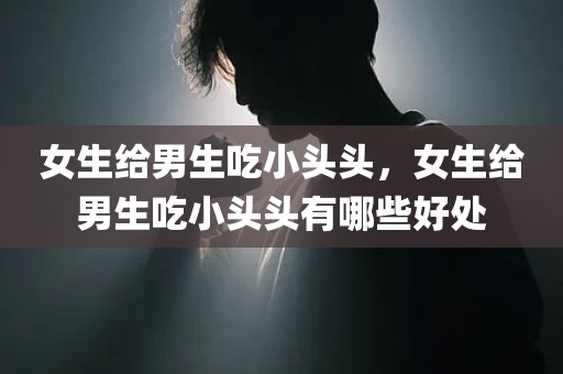 女生给男生吃小头头，女生给男生吃小头头有哪些好处