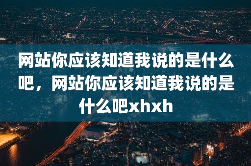 网站你应该知道我说的是什么吧，网站你应该知道我说的是什么吧xhxh