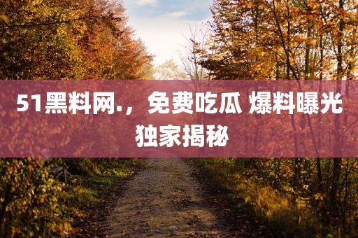 51黑料网.，免费吃瓜 爆料曝光 独家揭秘