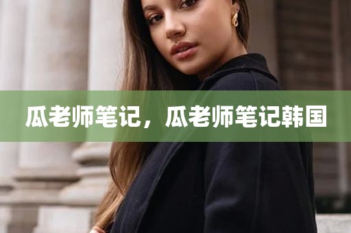 瓜老师笔记，瓜老师笔记韩国