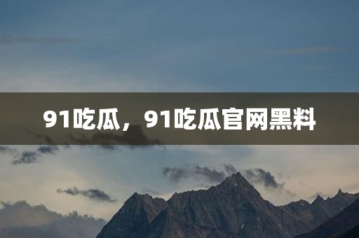 91吃瓜，91吃瓜官网黑料
