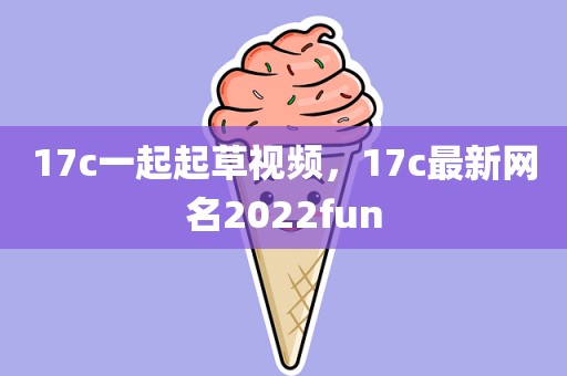 17c一起起草视频，17c最新网名2022fun