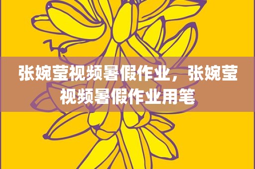 张婉莹视频暑假作业，张婉莹视频暑假作业用笔