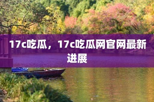 17c吃瓜，17c吃瓜网官网最新进展