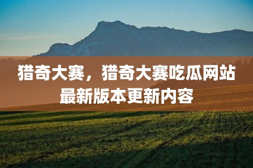 猎奇大赛，猎奇大赛吃瓜网站最新版本更新内容