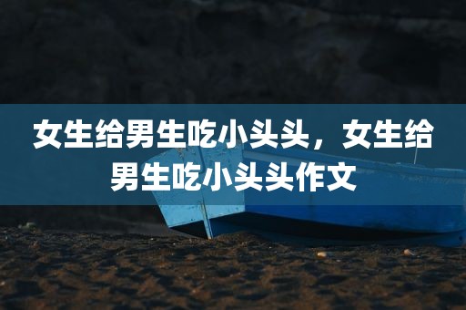 女生给男生吃小头头，女生给男生吃小头头作文