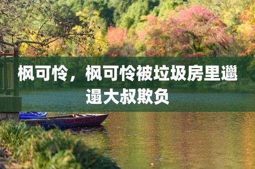 枫可怜，枫可怜被垃圾房里邋遢大叔欺负