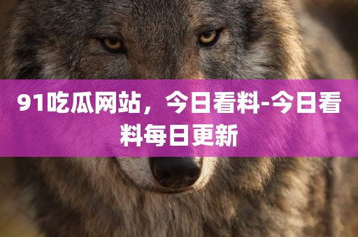 91吃瓜网站，今日看料-今日看料每日更新
