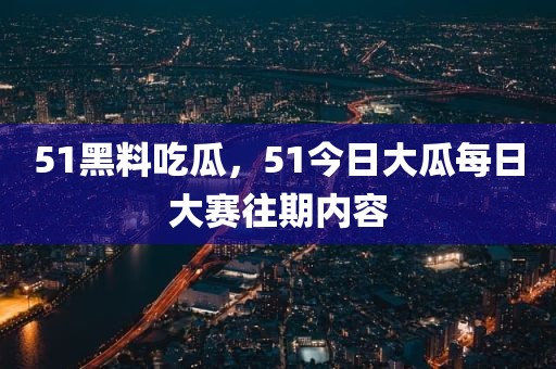 51黑料吃瓜，51今日大瓜每日大赛往期内容