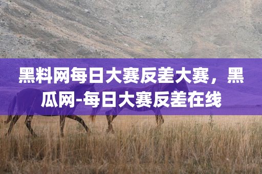 黑料网每日大赛反差大赛，黑瓜网-每日大赛反差在线