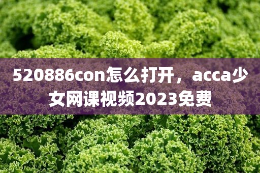 520886con怎么打开，acca少女网课视频2023免费