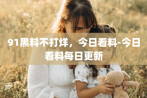 91黑料不打烊，今日看料-今日看料每日更新