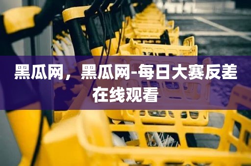 黑瓜网，黑瓜网-每日大赛反差在线观看
