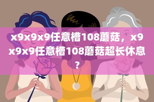 x9x9x9任意槽108蘑菇，x9x9x9任意槽108蘑菇超长休息?