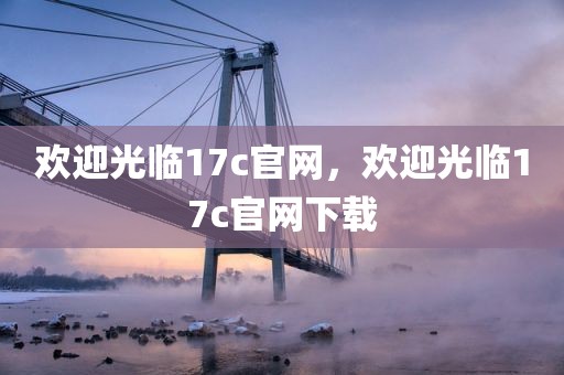 欢迎光临17c官网，欢迎光临17c官网下载