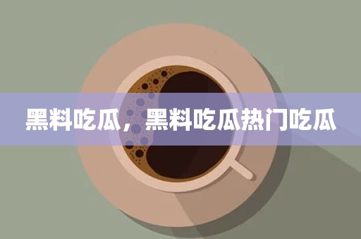 黑料吃瓜，黑料吃瓜热门吃瓜
