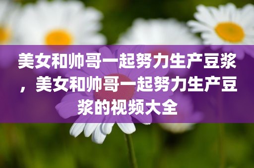 美女和帅哥一起努力生产豆浆，美女和帅哥一起努力生产豆浆的视频大全
