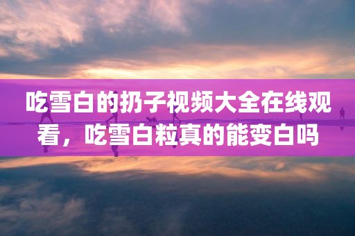 吃雪白的扔子视频大全在线观看，吃雪白粒真的能变白吗