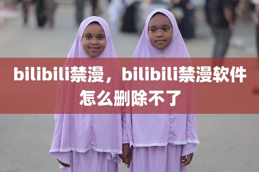 bilibili禁漫，bilibili禁漫软件怎么删除不了